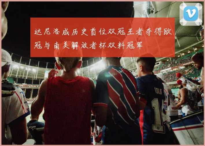 达尼洛成历史首位双冠王者夺得欧冠与南美解放者杯双料冠军