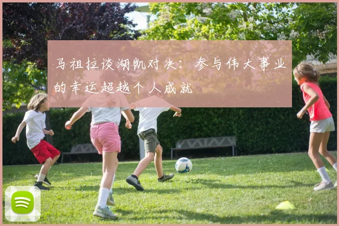 马祖拉谈湖凯对决：参与伟大事业的幸运超越个人成就