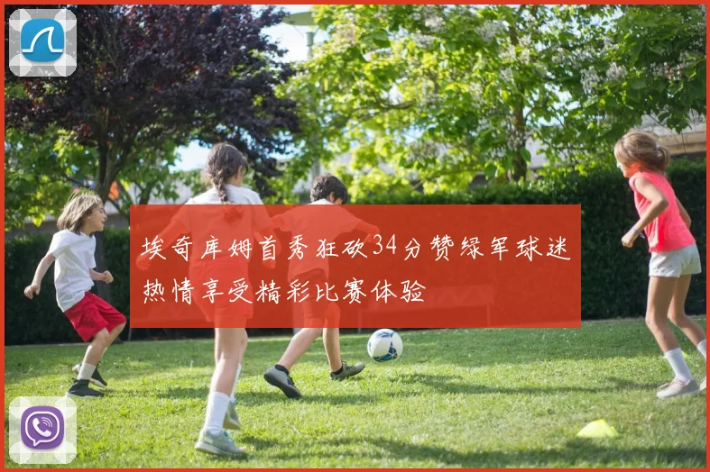 埃奇库姆首秀狂砍34分赞绿军球迷热情享受精彩比赛体验