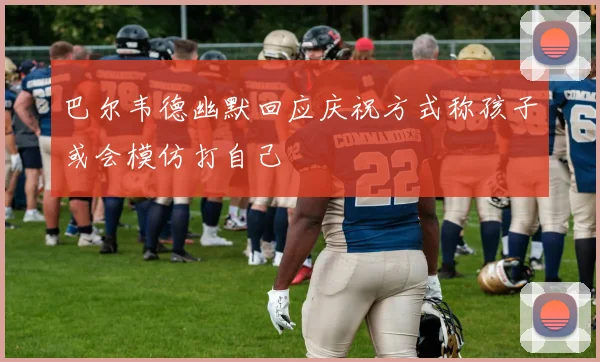 巴尔韦德幽默回应庆祝方式称孩子或会模仿打自己