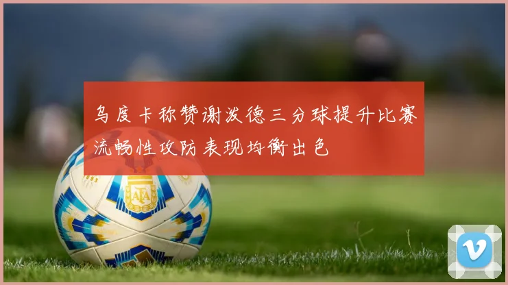乌度卡称赞谢泼德三分球提升比赛流畅性攻防表现均衡出色