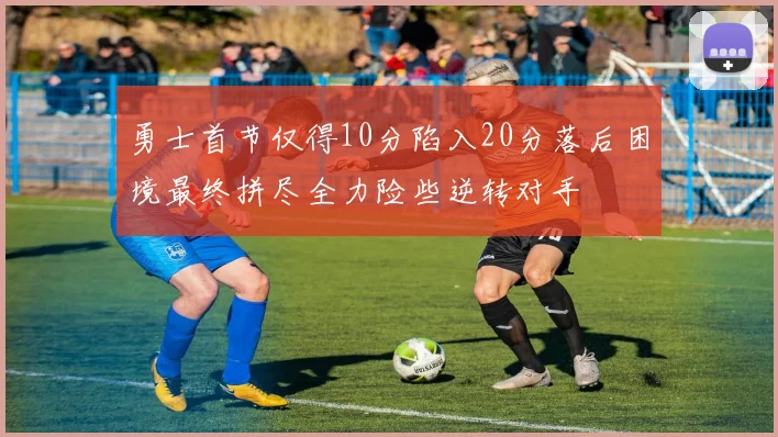 勇士首节仅得10分陷入20分落后困境最终拼尽全力险些逆转对手