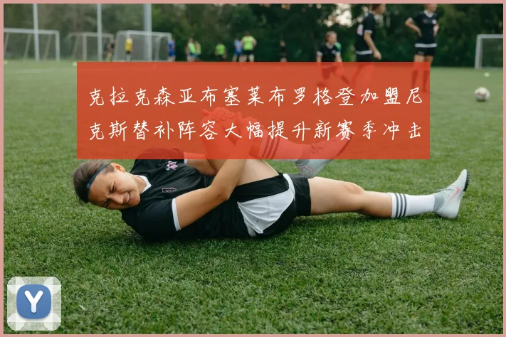 克拉克森亚布塞莱布罗格登加盟尼克斯替补阵容大幅提升新赛季冲击东决目标明确