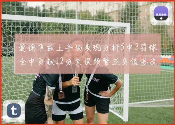 爱德华兹上半场表现分析5中3罚球全中贡献12分失误频繁正负值惨淡