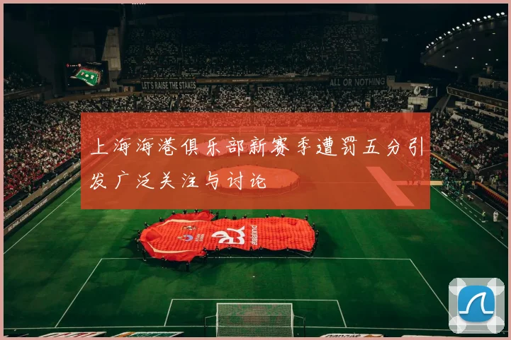上海海港俱乐部新赛季遭罚五分引发广泛关注与讨论