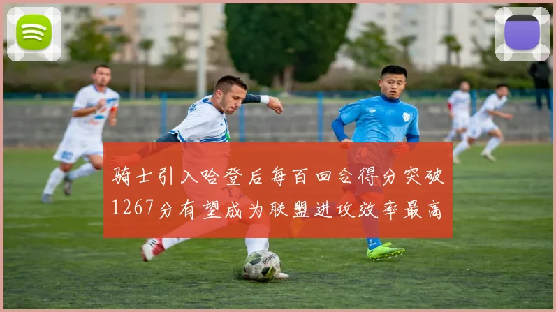 骑士引入哈登后每百回合得分突破1267分有望成为联盟进攻效率最高球队