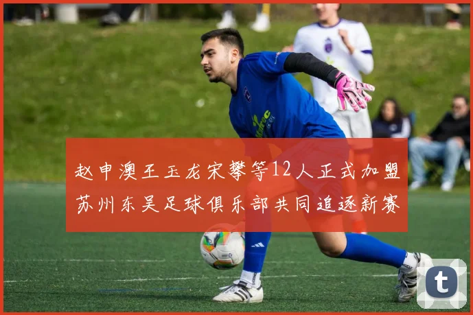 赵申澳王玉龙宋攀等12人正式加盟苏州东吴足球俱乐部共同追逐新赛季目标
